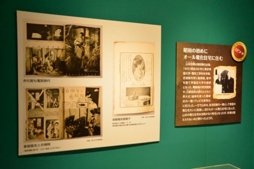 この展示は展示してある「モノ」はもちろんですが、あちこちに掲示してある「エピソード」や「コラム」がおもしろいです。右端は電化生活に関する「エピソード」 題して『昭和の初めにオール電化住宅に住む』 山本忠興は高知県の出身、1905（明治38）年に東京帝国大学・電気工学科を卒業、芝浦製作所に勤務後、留学を経て早稲田大学の教授となった。電動機の研究開発や、川原田政太郎らとともに早大式（歯車を使った機械式の一種）テレビの実用化に尽力した。一方で山本は、生活改善の一環として家庭の電化を大いに推進し、自らもオール電化住宅に住んだ。山本の電化住宅は当時かなり有名となったが、冬場は耐えられないほど寒かったようだ。 とあります。このようなひとがいての「今」なんですね。きっと女性がするものとされていた家事一般の大変さを、電化製品で何とかしたい！と思い、その一念で却って不自由な生活をしてみせたのでしょう。
