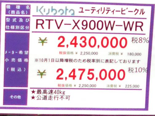そんなことより、ダイナミックフェアで見たRTVの値段です。 kubota ユーティリティビークル RTV-X900W-WR メーカー希望小売価格（税込） ￥2,430,000税8％ ￥2,475,000税10％ ★最高速40kg ★公道走行不可 最高速が重さなのがご愛嬌です・・・じゃなくて、前に見たのと値段が違います。