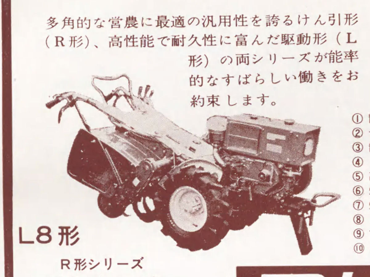L8に戻って耕耘機だけを拡大してみます。エンジンはロビンディーゼルFDR-70Tという700ccクラスのエンジンが載っています。多角的な営農に最適の汎用性を誇るけん引形 （R形）、高性能で耐久性に富んだ駆動形(L 形）の両シリーズが能率的なすばらしい働きをお約束します。とあります。牽引型と駆動型・・・牽引型がティラーで駆動型がロータリータイプだとすると牽引型の方がR型というのがちょっと面白いです。