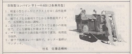 1977年農業機械・施設便覧サトーコンバインH600の記事です。自脱型コンバイン サトーH-600 (2条乗用型）
1. 軽量小型ながらひとクラス上をゆく高性能乗用型コンバイン。
2. 超ワイドな全面刈りでしかも本格直列タイプで，長短程も自由に調整。
3. 広中クローラーでこのクラスでは最小の接地
圧で、どんな聞場も作業はラクラク。
4． サトー独自の上扱自脱の採用で選別、処理能力拔群。
5. 排ワラ処理はレバー操作で、カッター集稈が
ワンタッチ。とあります。