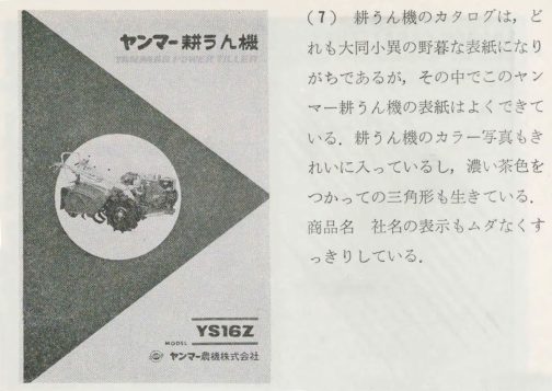 1968年テクニカル・サービス時代のカタログの考え方・作り方の記事です。『 耕うん機のカタログは，どれる大同小異の野暮な表紙になりがちであるが，その中でこのヤンマー耕うん機の表紙はよくできている。耕うん機のカラー写真もきれいに入っているし，濃い茶色をつかっての三角形も生きている。
商品名 社名の表示もムダなくすっきりしている。
』とあります。