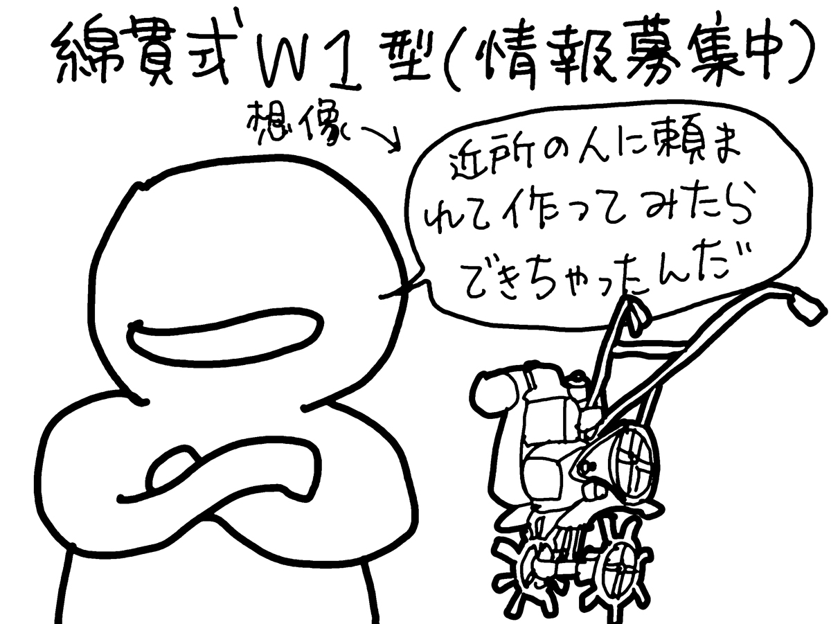 綿貫式W1型は型式認定の資料にしかなく、これ以降メーカーとしても出てきません。幻のメーカーです。地域の鍛冶屋さんが頼まれて作ったものが評判を読んで売り出した・・・ような感じではないでしょうか？どなたかメーカー、またはW1型をご存知の方、情報募集中です。