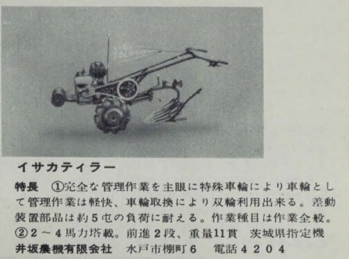 1957年農業機械図鑑よりイサカティラーの記事です。探しているのは1958年型式認定のID型。大抵は出てすぐもしくは翌年認定なのでこれがID型としておきます。長年探しているのですが全く見つからないので仕方ありません。50年代後半は耕運機メーカーの競争が激しく、しかも、そのために需要と供給のバランスが崩れたのでしょう。耕運機を作るのをやめるメーカーもたくさんあったようでした。そのため、行方不明の耕運機が多いのだと思います。