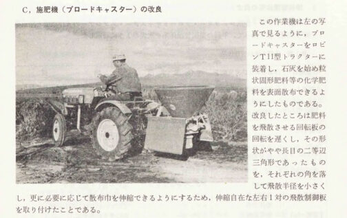 1968年群馬県蚕業試験場報告の記事です。これは別にロビンT11を取り上げたというわけではなく、養蚕のための機械の改良という文脈の中で出てきたもののようで
『この作業機は左の写真で見るように，ブロードキャスターをロビンT11型トラクターに装着し，石灰を始め粒状固形肥料等の化学肥
料を表面散布できるようにしたものである。改良したところは肥料を飛散させる回転板の回転を遅くし，その形状がやや長目の二等辺
三角形であったものを，それぞれの角を落して飛散半径を小さくし，更に必要に応じて散布中を伸縮できるようにするため、伸縮自在な左右1対の飛散制御板を取り付けたことである。』
とブロードキャスターのことが事細かく書かれています。
